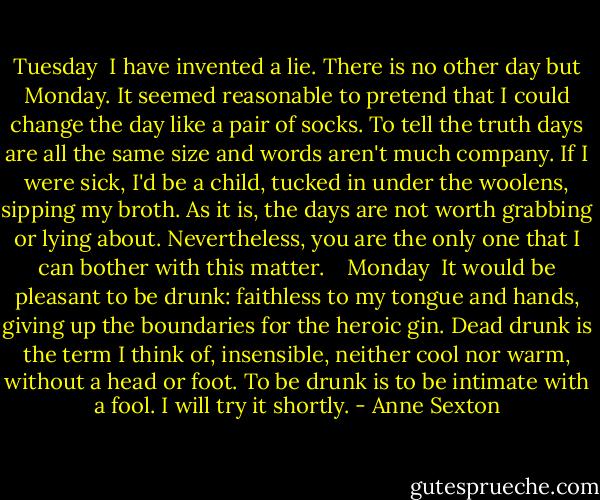 Tuesday<br /><br />I have invented a lie.<br />There is no other day but Monday.<br />It seemed reasonable to pretend<br />that I could change the day<br />like a pair of socks.<br />To tell the truth<br />days are all the same size<br />and words aren't much company.<br />If I were sick, I'd be a child,<br />tucked in under the woolens, sipping my broth.<br />As it is,<br />the days are not worth grabbing or lying about.<br />Nevertheless, you are the only one<br />that I can bother with this matter.<br /> <br /> Monday<br /><br />It would be pleasant to be drunk:<br />faithless to my tongue and hands,<br />giving up the boundaries<br />for the heroic gin.<br />Dead drunk<br />is the term I think of,<br />insensible,<br />neither cool nor warm,<br />without a head or foot.<br />To be drunk is to be intimate with a fool.<br />I will try it shortly. - Anne Sexton