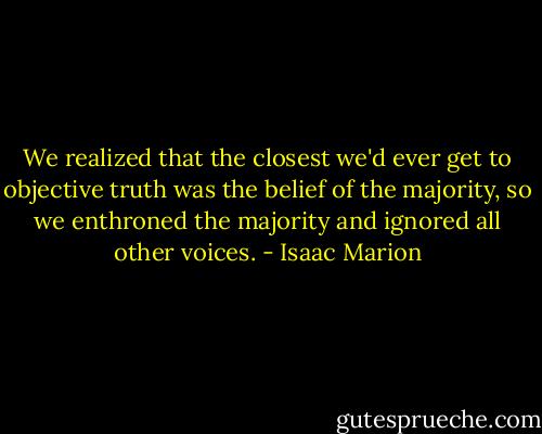 We realized that the closest we'd ever get to objective truth was the belief of the majority, so we enthroned the majority and ignored all other voices. - Isaac Marion