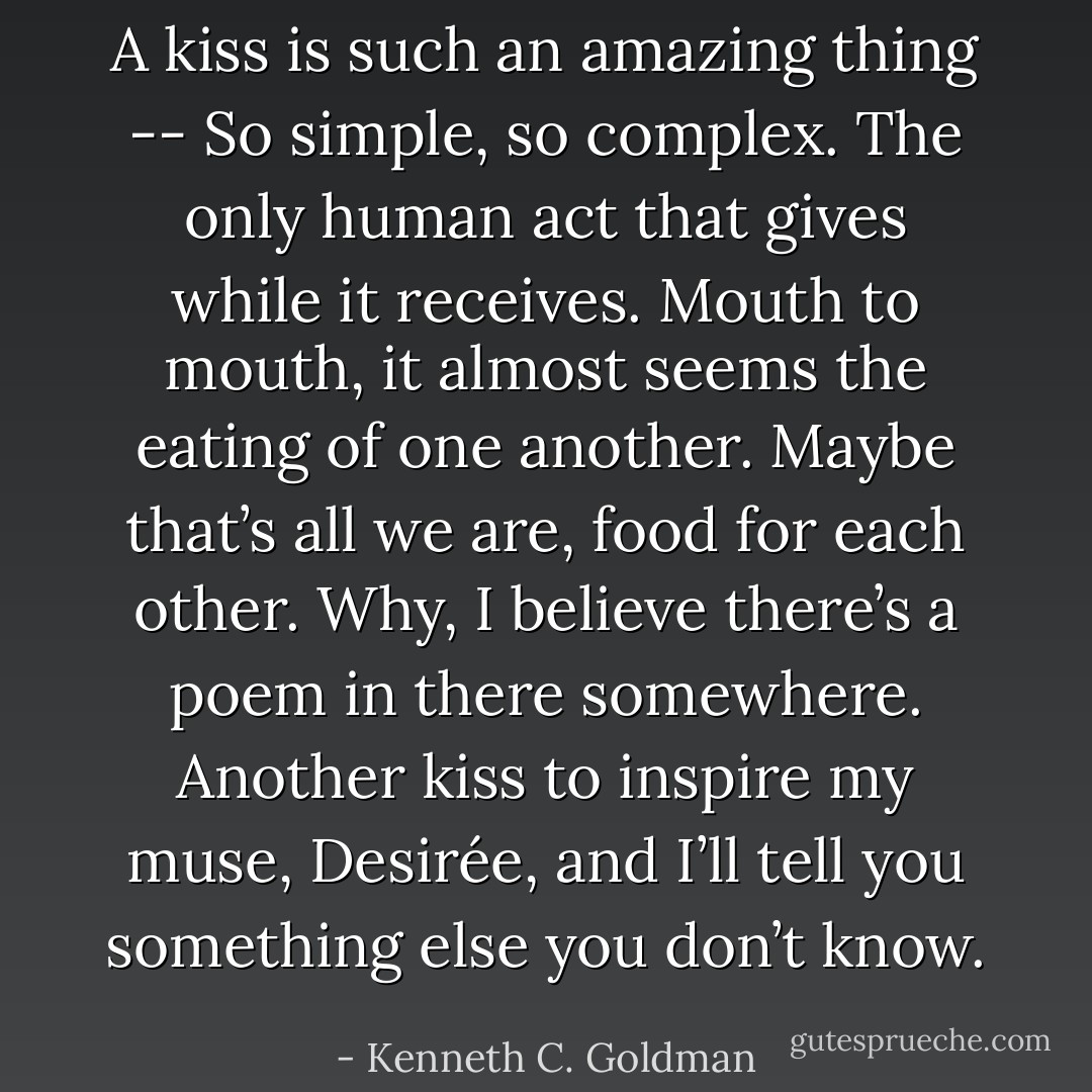 A kiss is such an amazing thing -- So simple, so complex. The only human act that gives while it receives. Mouth to mouth, it almost seems the eating of one another. Maybe that’s all we are, food for each other. Why, I believe there’s a poem in there somewhere. Another kiss to inspire my muse, Desirée, and I’ll tell you something else you don’t know. - Kenneth C. Goldman
