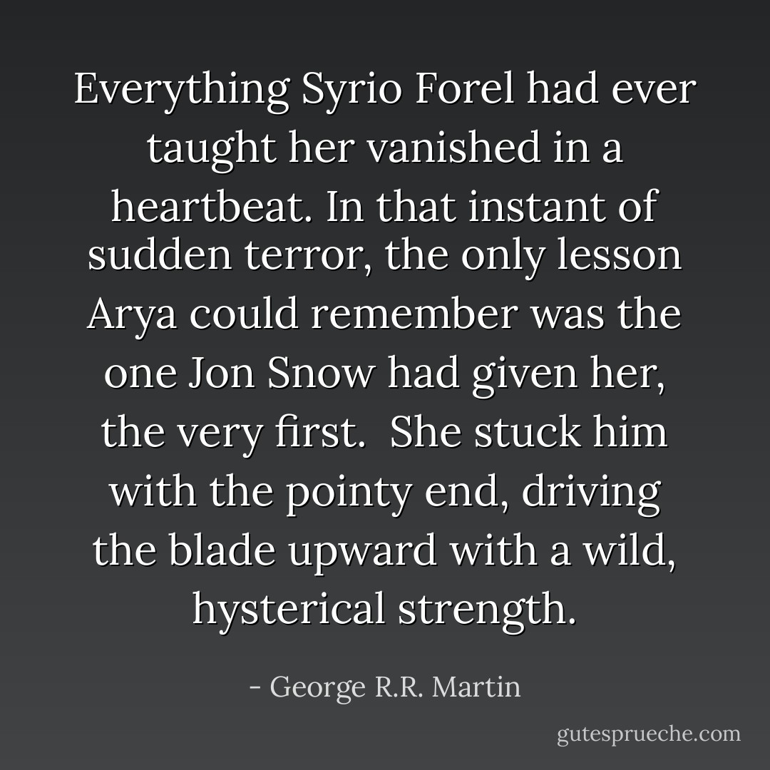 Everything Syrio Forel had ever taught her vanished in a heartbeat. In that instant of sudden terror, the only lesson Arya could remember was the one Jon Snow had given her, the very first.<br /><br />She stuck him with the pointy end, driving the blade upward with a wild, hysterical strength. - George R.R. Martin