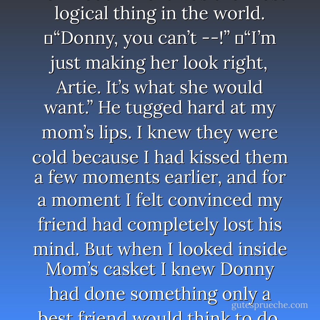 From the short story (and anthology containing it) DONNY DOESN'T LIVE HERE ANYMORE :<br /><br />Donny acted like he didn’t hear me. “You can’t send your mom off into eternity looking like that, Artie. She wouldn’t like it.” He reached into my mother’s casket, shoved his fingers into her mouth like it was the most logical thing in the world.<br /> “Donny, you can’t --!”<br /> “I’m just making her look right, Artie. It’s what she would want.” He tugged hard at my mom’s lips. I knew they were cold because I had kissed them a few moments earlier, and for a moment I felt convinced my friend had completely lost his mind. But when I looked inside Mom’s casket I knew Donny had done something only a best friend would think to do. My mother was smiling again. And she looked just the way I remembered her, the way I would always want to remember her. I got so choked up I couldn’t talk for a few minutes.<br />  Finally I managed, “My mother always told me you could make her smile. - Kenneth C. Goldman