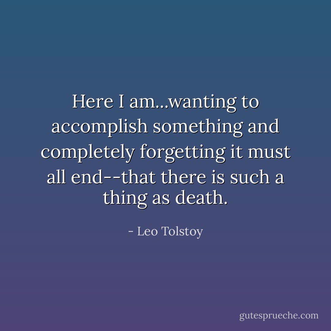 Here I am...wanting to accomplish something and completely forgetting it must all end--that there is such a thing as death. - Leo Tolstoy