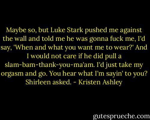 Maybe so, but Luke Stark pushed me against the wall and told me he was gonna fuck me, I'd say, 'When and what you want me to wear?' And I would not care if he did pull a slam-bam-thank-you-ma'am. I'd just take my orgasm and go. You hear what I'm sayin' to you? Shirleen asked. - Kristen Ashley