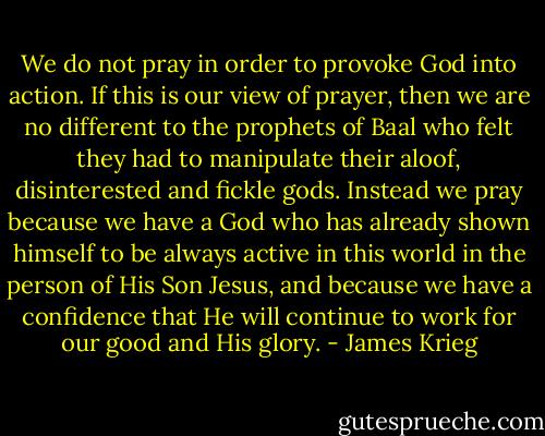 We do not pray in order to provoke God into action. If this is our view of prayer, then we are no different to the prophets of Baal who felt they had to manipulate their aloof, disinterested and fickle gods. Instead we pray because we have a God who has already shown himself to be always active in this world in the person of His Son Jesus, and because we have a confidence that He will continue to work for our good and His glory. - James Krieg