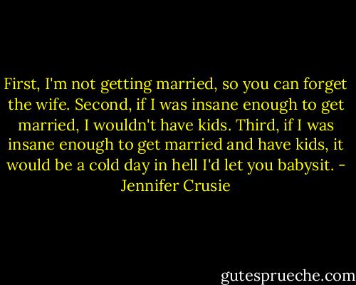 First, I'm not getting married, so you can forget the wife. Second, if I was insane enough to get married, I wouldn't have kids. Third, if I was insane enough to get married and have kids, it would be a cold day in hell I'd let you babysit. - Jennifer Crusie