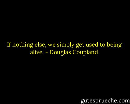 If nothing else, we simply get used to being alive. - Douglas Coupland