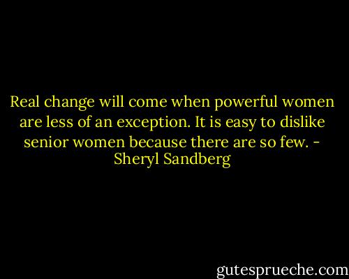 Real change will come when powerful women are less of an exception. It is easy to dislike senior women because there are so few. - Sheryl Sandberg