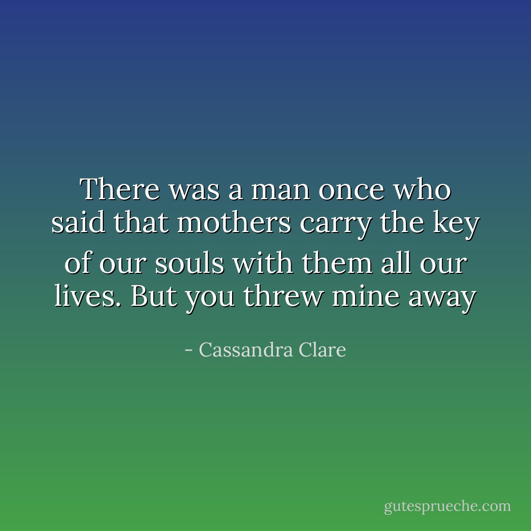 There was a man once who said that mothers carry the key of our souls with them all our lives. But you threw mine away - Cassandra Clare