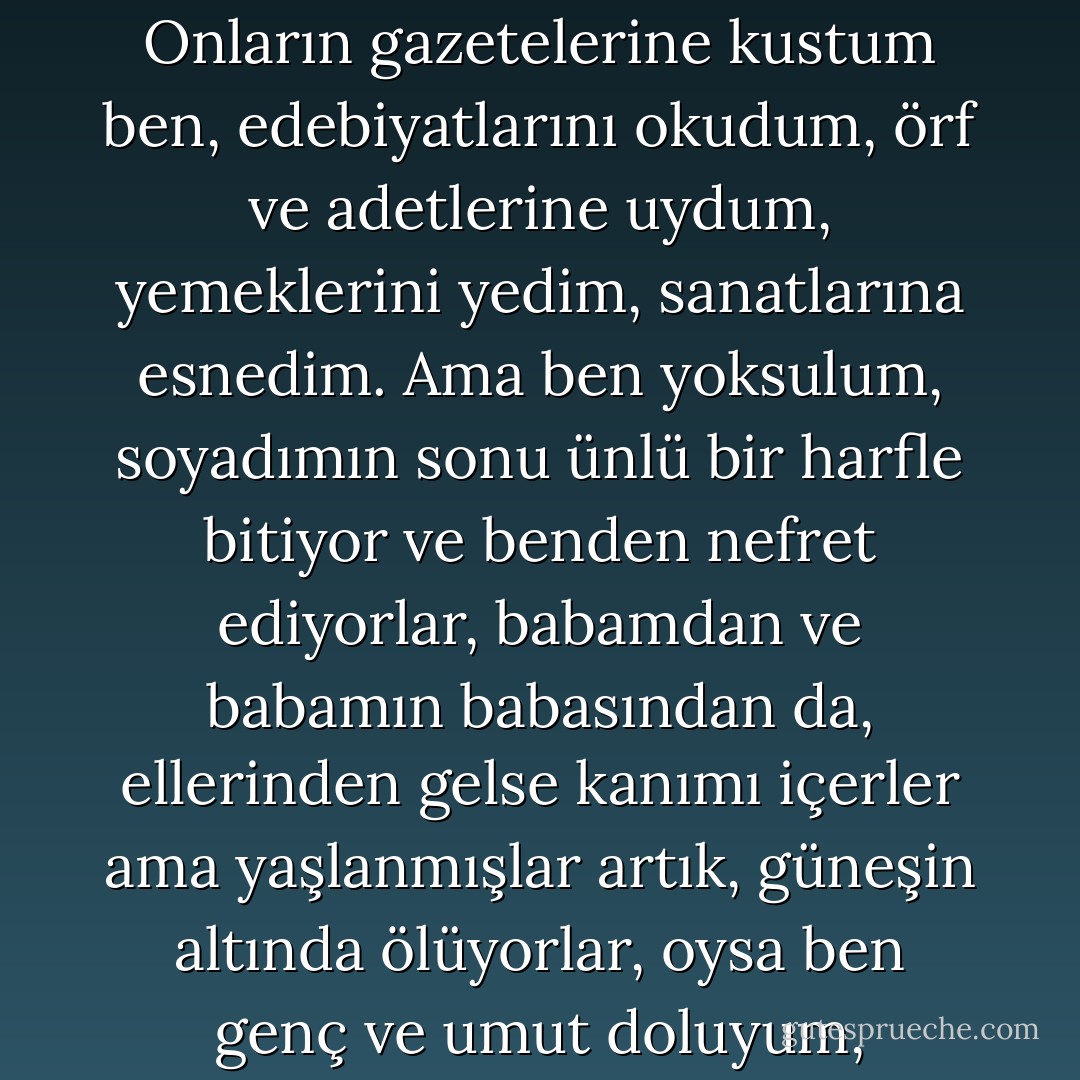 Sinema salonlarından çıkıp gerçeğe alışabilmek için gözlerini kırpıştırdıklarını gördüm, dünyada neler olup bittiğini öğrenmek için sendeleyerek evlerine Times okumaya gidişlerini izledim. Onların gazetelerine kustum ben, edebiyatlarını okudum, örf ve adetlerine uydum, yemeklerini yedim, sanatlarına esnedim. Ama ben yoksulum, soyadımın sonu ünlü bir harfle bitiyor ve benden nefret ediyorlar, babamdan ve babamın babasından da, ellerinden gelse kanımı içerler ama yaşlanmışlar artık, güneşin altında ölüyorlar, oysa ben genç ve umut doluyum, yaşadığımız zamanı ve ülkemi seviyorum ve sana Yağlı dediğimde yüreğim değildi konuşan, eski bir yara titreşti sadece. Yaptığımdan çok utanıyorum. - John Fante