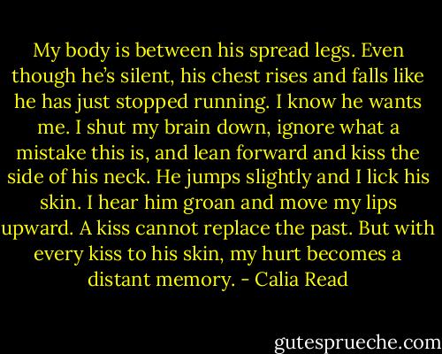 My body is between his spread legs. Even though he’s silent, his chest rises and falls like he has just stopped running. I know he wants me. I shut my brain down, ignore what a mistake this is, and lean forward and kiss the side of his neck. He jumps slightly and I lick his skin. I hear him groan and move my lips upward. A kiss cannot replace the past. But with every kiss to his skin, my hurt becomes a distant memory. - Calia Read
