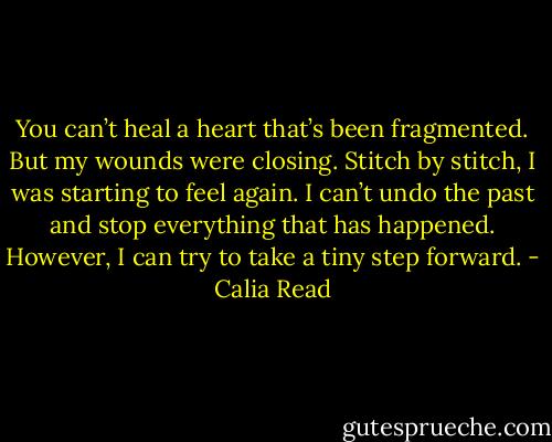 You can’t heal a heart that’s been fragmented. But my wounds were closing. Stitch by stitch, I was starting to feel again. I can’t undo the past and stop everything that has happened. However, I can try to take a tiny step forward. - Calia Read