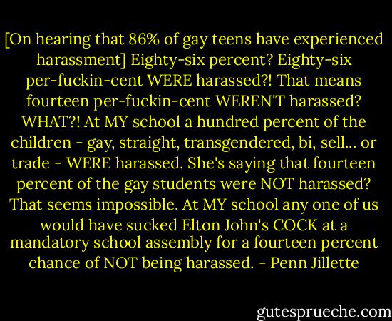 [On hearing that 86% of gay teens have experienced harassment] Eighty-six percent? Eighty-six per-fuckin-cent WERE harassed?! That means fourteen per-fuckin-cent WEREN'T harassed? WHAT?!<br />At MY school a hundred percent of the children - gay, straight, transgendered, bi, sell... or trade - WERE harassed. She's saying that fourteen percent of the gay students were NOT harassed? That seems impossible.<br />At MY school any one of us would have sucked Elton John's COCK at a mandatory school assembly for a fourteen percent chance of NOT being harassed. - Penn Jillette