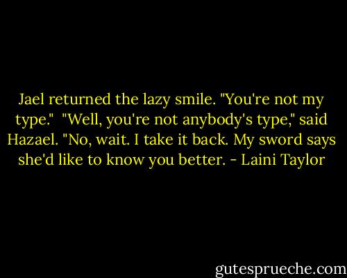 Jael returned the lazy smile. "You're not my type."<br /><br />"Well, you're not anybody's type," said Hazael. "No, wait. I take it back. My sword says she'd like to know you better. - Laini Taylor