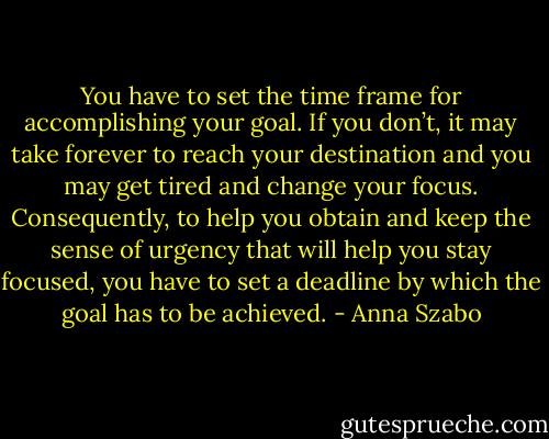 You have to set the time frame for accomplishing your goal. If you don’t, it may take forever to reach your destination and you may get tired and change your focus. Consequently, to help you obtain and keep the sense of urgency that will help you stay focused, you have to set a deadline by which the goal has to be achieved. - Anna Szabo