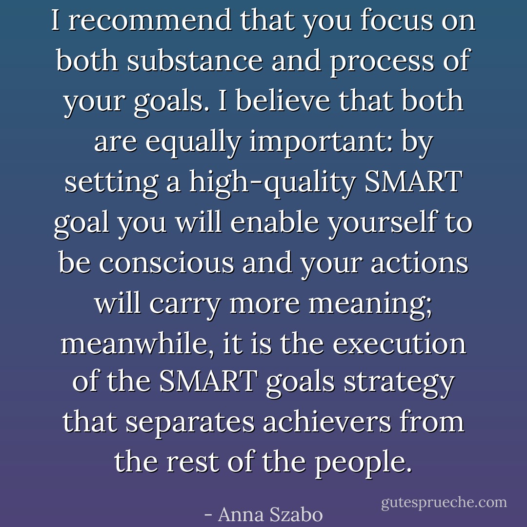 I recommend that you focus on both substance and process of your goals. I believe that both are equally important: by setting a high-quality SMART goal you will enable yourself to be conscious and your actions will carry more meaning; meanwhile, it is the execution of the SMART goals strategy that separates achievers from the rest of the people. - Anna Szabo