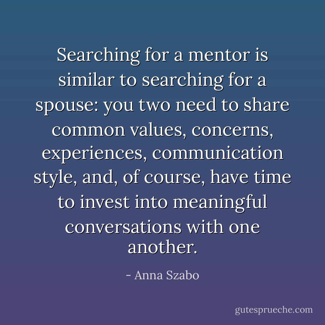 Searching for a mentor is similar to searching for a spouse: you two need to share common values, concerns, experiences, communication style, and, of course, have time to invest into meaningful conversations with one another. - Anna Szabo