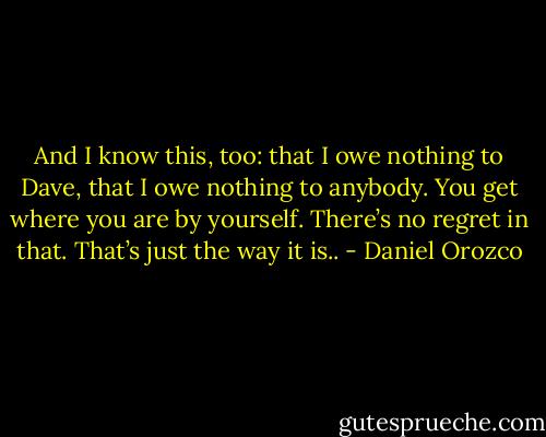 And I know this, too: that I owe nothing to Dave, that I owe nothing to anybody. You get where you are by yourself. There’s no regret in that. That’s just the way it is.. - Daniel Orozco