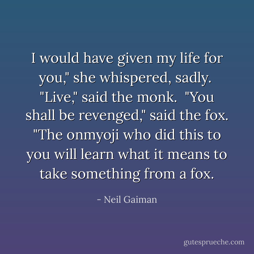 I would have given my life for you," she whispered, sadly.<br /><br />"Live," said the monk.<br /><br />"You shall be revenged," said the fox. "The onmyoji who did this to you will learn what it means to take something from a fox. - Neil Gaiman