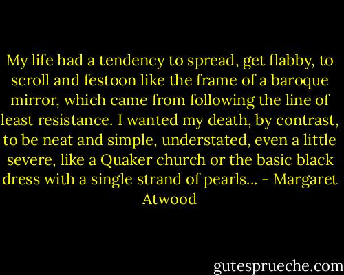 My life had a tendency to spread, get flabby, to scroll and festoon like the frame of a baroque mirror, which came from following the line of least resistance. I wanted my death, by contrast, to be neat and simple, understated, even a little severe, like a Quaker church or the basic black dress with a single strand of pearls... - Margaret Atwood