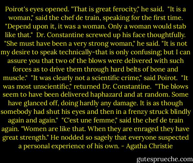 Poirot's eyes opened. "That is great ferocity," he said.<br /><br />"It is a woman," said the chef de train, speaking for the first time. "Depend upon it, it was a woman. Only a woman would stab like that."<br /><br />Dr. Constantine screwed up his face thoughtfully. "She must have been a very strong woman," he said. "It is not my desire to speak technically-that is only confusing; but I can assure you that two of the blows were delivered with such forces as to drive them through hard belts of bone and muscle."<br /><br />"It was clearly not a scientific crime," said Poirot.<br /><br />"It was most unscientific," returned Dr. Constantine.<br /><br />"The blows seem to have been delivered haphazard and at random. Some have glanced off, doing hardly any damage. It is as though somebody had shut his eyes and then in a frenzy struck blindly again and again."<br /><br />"C'est une femme," said the chef de train again. "Women are like that. When they are enraged they have great strength." He nodded so sagely that everyone suspected a personal experience of his own. - Agatha Christie