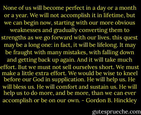 None of us will become perfect in a day or a month or a year. We will not accomplish it in lifetime, but we can begin now, starting with our more obvious weaknesses and gradually converting them to strengths as we go forward with our lives. this quest may be a long one: in fact, it will be lifelong. It may be fraught with many mistakes, with falling down and getting back up again. And it will take much effort. But we must not sell ourselves short. We must make a little extra effort. We would be wise to kneel before our God in supplication. He will help us. He will bless us. He will comfort and sustain us. He will help us to do more, and be more, than we can ever accomplish or be on our own. - Gordon B. Hinckley