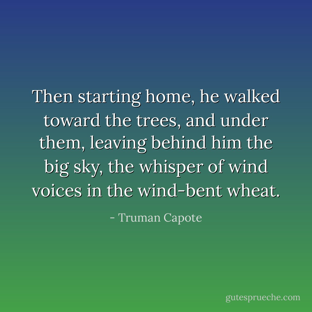 Then starting home, he walked toward the trees, and under them, leaving behind him the big sky, the whisper of wind voices in the wind-bent wheat. - Truman Capote