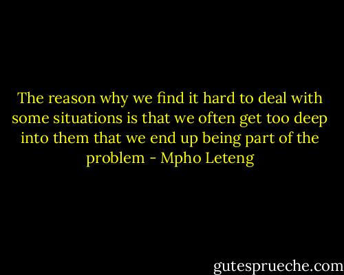 The reason why we find it hard to deal with some situations is that we often get too deep into them that we end up being part of the problem - Mpho Leteng