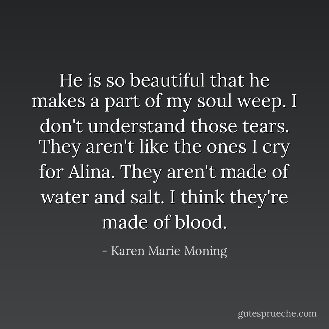 He is so beautiful that he makes a part of my soul weep. I don't understand those tears. They aren't like the ones I cry for Alina. They aren't made of water and salt. I think they're made of blood. - Karen Marie Moning