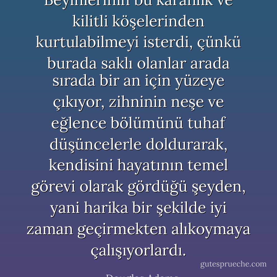 Beyinlerinin bu karanlık ve kilitli köşelerinden kurtulabilmeyi isterdi, çünkü burada saklı olanlar arada sırada bir an için yüzeye çıkıyor, zihninin neşe ve eğlence bölümünü tuhaf düşüncelerle doldurarak, kendisini hayatının temel görevi olarak gördüğü şeyden, yani harika bir şekilde iyi zaman geçirmekten alıkoymaya çalışıyorlardı. - Douglas Adams