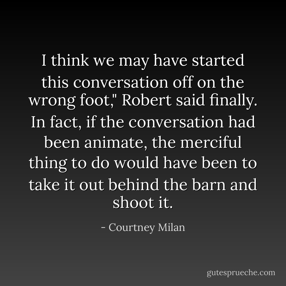 I think we may have started this conversation off on the wrong foot," Robert said finally. In fact, if the conversation had been animate, the merciful thing to do would have been to take it out behind the barn and shoot it. - Courtney Milan