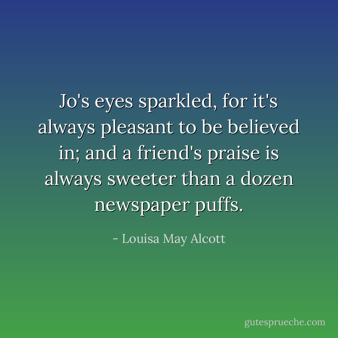 Jo's eyes sparkled, for it's always pleasant to be believed in; and a friend's praise is always sweeter than a dozen newspaper puffs. - Louisa May Alcott