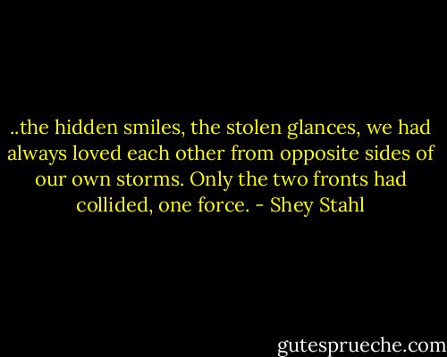 ..the hidden smiles, the stolen glances, we had always loved each other from opposite sides of our own storms. Only the two fronts had collided, one force. - Shey Stahl