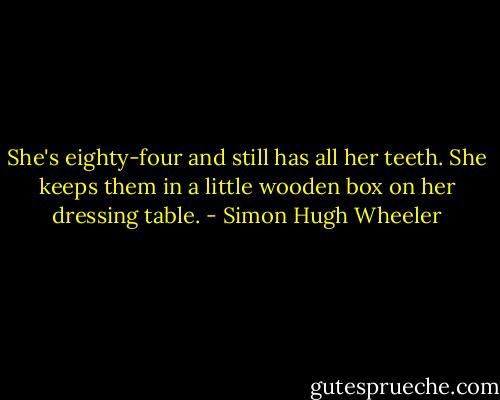 She's eighty-four and still has all her teeth. She keeps them in a little wooden box on her dressing table. - Simon Hugh Wheeler