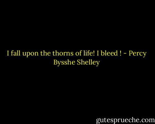 I fall upon the thorns of life! I bleed ! - Percy Bysshe Shelley