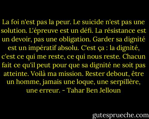 La foi n'est pas la peur. Le suicide n'est pas une solution. L'épreuve est un défi. La résistance est un devoir, pas une obligation. Garder sa dignité est un impératif absolu. C'est ça : la dignité, c'est ce qui me reste, ce qui nous reste. Chacun fait ce qu'il peut pour que sa dignité ne soit pas atteinte. Voilà ma mission. Rester debout, être un homme, jamais une loque, une serpillère, une erreur. - Tahar Ben Jelloun