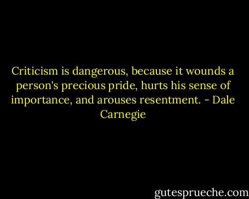 Criticism is dangerous, because it wounds a person's precious pride, hurts his sense of importance, and arouses resentment. - Dale Carnegie