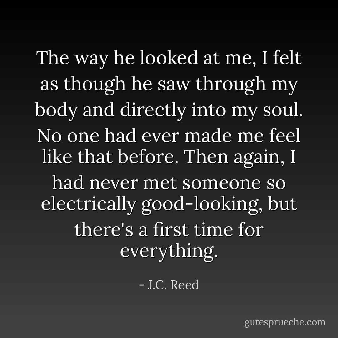 The way he looked at me, I felt as though he saw through my body and directly into my soul. No one had ever made me feel like that before. Then again, I had never met someone so electrically good-looking, but there's a first time for everything. - J.C. Reed