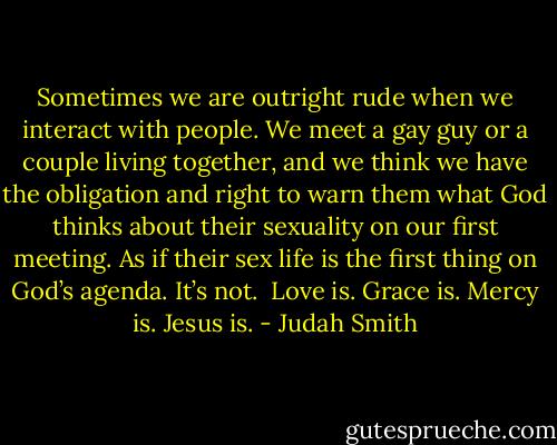 Sometimes we are outright rude when we interact with people. We meet a gay guy or a couple living together, and we think we have the obligation and right to warn them what God thinks about their sexuality on our first meeting. As if their sex life is the first thing on God’s agenda.<br />It’s not.<br /><br />Love is. Grace is. Mercy is. Jesus is. - Judah Smith