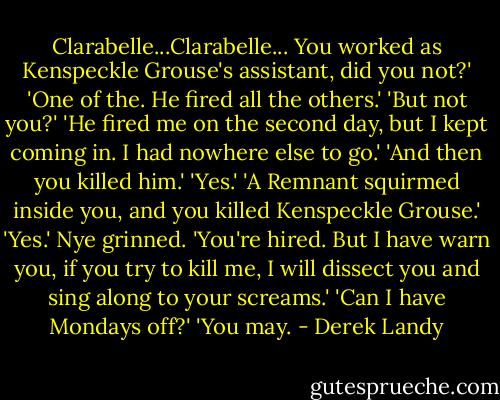 Clarabelle...Clarabelle... You worked as Kenspeckle Grouse's assistant, did you not?'<br />'One of the. He fired all the others.'<br />'But not you?'<br />'He fired me on the second day, but I kept coming in. I had nowhere else to go.'<br />'And then you killed him.'<br />'Yes.'<br />'A Remnant squirmed inside you, and you killed Kenspeckle Grouse.'<br />'Yes.'<br />Nye grinned. 'You're hired. But I have warn you, if you try to kill me, I will dissect you and sing along to your screams.'<br />'Can I have Mondays off?'<br />'You may. - Derek Landy