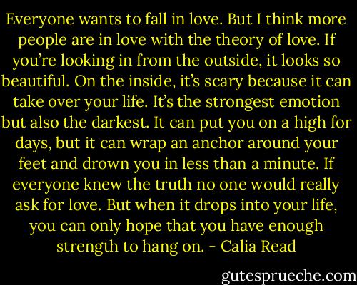 Everyone wants to fall in love. But I think more people are in love with the theory of love. If you’re looking in from the outside, it looks so beautiful. On the inside, it’s scary because it can take over your life. It’s the strongest emotion but also the darkest. It can put you on a high for days, but it can wrap an anchor around your feet and drown you in less than a minute. If everyone knew the truth no one would really ask for love. But when it drops into your life, you can only hope that you have enough strength to hang on. - Calia Read