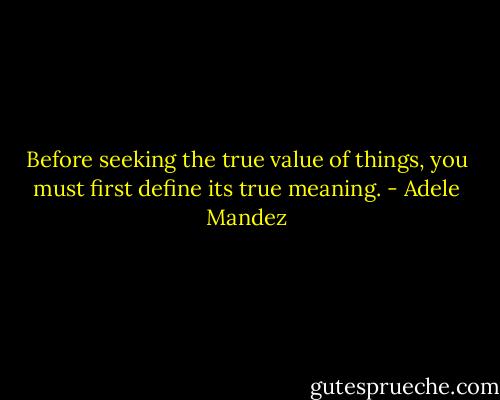 Before seeking the true value of things, you must first define its true meaning. - Adele Mandez