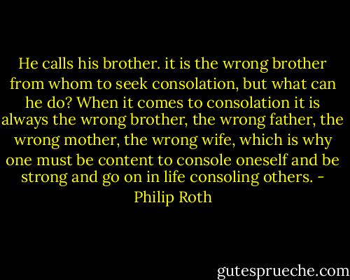 He calls his brother. it is the wrong brother from whom to seek consolation, but what can he do? When it comes to consolation it is always the wrong brother, the wrong father, the wrong mother, the wrong wife, which is why one must be content to console oneself and be strong and go on in life consoling others. - Philip Roth