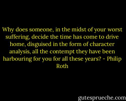 Why does someone, in the midst of your worst suffering, decide the time has come to drive home, disguised in the form of character analysis, all the contempt they have been harbouring for you for all these years? - Philip Roth