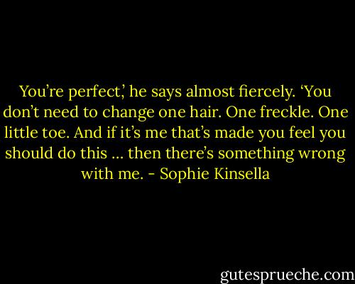 You’re perfect,’ he says almost fiercely. ‘You don’t need to change one hair. One freckle. One little toe.<br />And if it’s me that’s made you feel you should do this … then there’s something wrong with me. - Sophie Kinsella