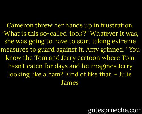 Cameron threw her hands up in frustration. “What is this so-called ‘look’?” Whatever it was, she was going to have to start taking extreme measures to guard against it.<br />Amy grinned. “You know the Tom and Jerry cartoon where Tom hasn’t eaten for days and he imagines Jerry looking like a ham? Kind of like that. - Julie James