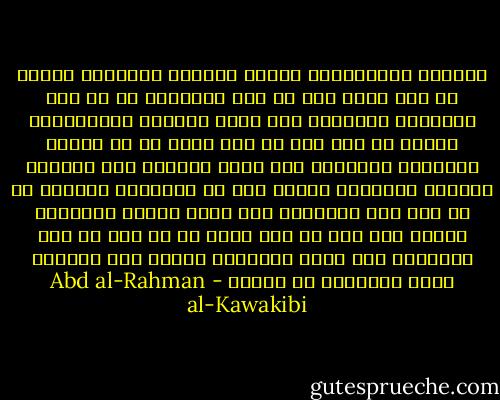 يقولون الإستبداد يٌلين الطباع ويلطفها والحق ان ذلك يحصل فيه عن فقد الشهامة لا عن فقد الشراسة<br />ويقولون أنه يعلم الطاعة والإنقياد والحق أن هذا فيه عن خوف وجبن لا عن إرادة وإختيار<br />ويوقولن أنه يربي النفوس على احترام الكبير وتوقيره والحق انه مع الكراهة والبغض لا عن ميل وحب<br />ويقولون انه يقلل الفسق والفجور والحق فيه أنه عن فقر وعجز لا عن عفة أو دين<br />ويقولون انه يقلل الجرائم والحق أنه يخفيها فيقل تعديدها لا عددها - Abd al-Rahman al-Kawakibi