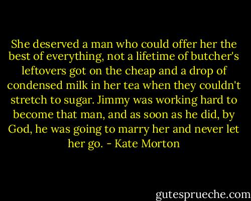 She deserved a man who could offer her the best of everything, not a lifetime of butcher's leftovers got on the cheap and a drop of condensed milk in her tea when they couldn't stretch to sugar. Jimmy was working hard to become that man, and as soon as he did, by God, he was going to marry her and never let her go. - Kate Morton