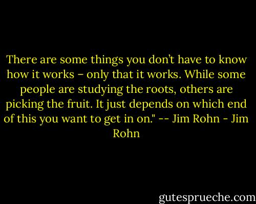 There are some things you don’t have to know how it works – only that it works. While some people are studying the roots, others are picking the fruit. It just depends on which end of this you want to get in on." -- Jim Rohn - Jim Rohn