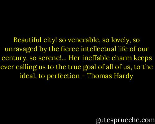 Beautiful city! so venerable, so lovely, so unravaged by the fierce intellectual life of our century, so serene!… Her ineffable charm keeps ever calling us to the true goal of all of us, to the ideal, to perfection - Thomas Hardy