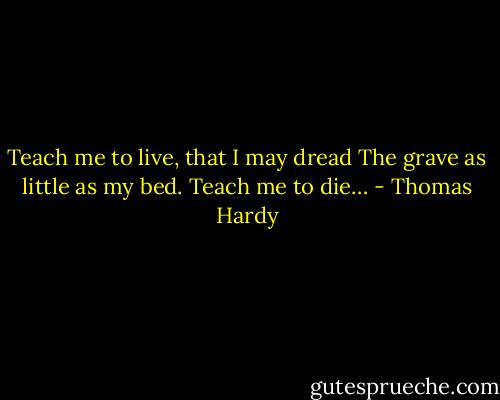 Teach me to live, that I may dread<br />The grave as little as my bed.<br />Teach me to die… - Thomas Hardy